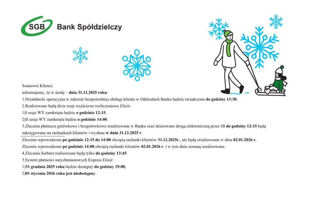 Szanowni Klienci, informujemy, że w środę – dnia 31.12.2025 roku: 1. Działalność operacyjna w zakresie bezpośredniej obsługi klienta w Oddziałach Banku będzie świadczona do godziny 13:30. 2. Realizowane będą dwie sesje wyjściowe rozliczeniowe Elixir: 1) I sesja WY zamknięta będzie o godzinie 12:15, 2) II sesja WY zamknięta będzie o godzinie 14:00.